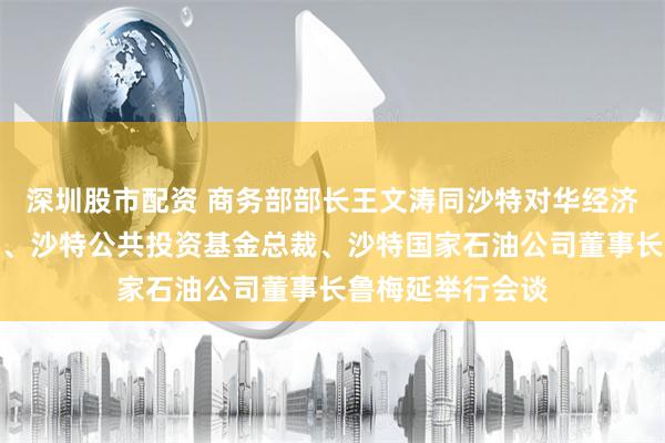 深圳股市配资 商务部部长王文涛同沙特对华经济合作事务负责人、沙特公共投资基金总裁、沙特国家石油公司董事长鲁梅延举行会谈