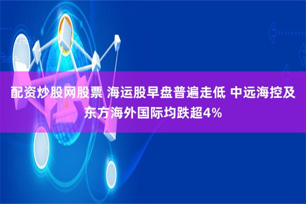 配资炒股网股票 海运股早盘普遍走低 中远海控及东方海外国际均跌超4%