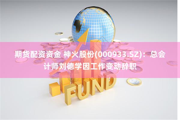 期货配资资金 神火股份(000933.SZ)：总会计师刘德学因工作变动辞职