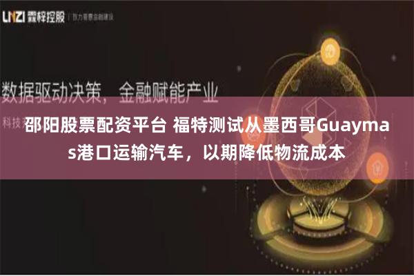 邵阳股票配资平台 福特测试从墨西哥Guaymas港口运输汽车，以期降低物流成本