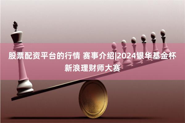 股票配资平台的行情 赛事介绍|2024银华基金杯新浪理财师大赛