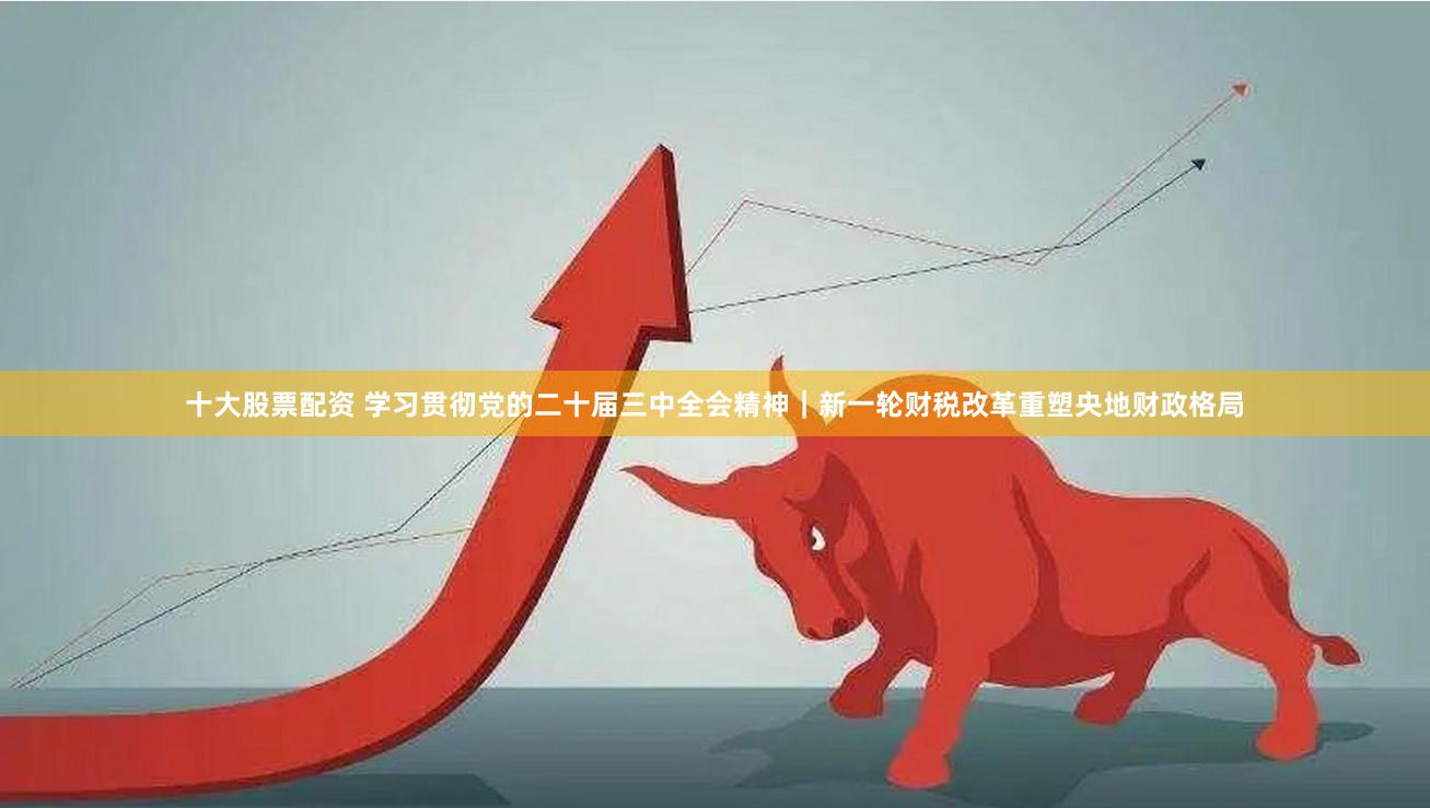 十大股票配资 学习贯彻党的二十届三中全会精神｜新一轮财税改革重塑央地财政格局