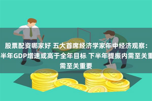 股票配资哪家好 五大首席经济学家年中经济观察： 上半年GDP增速或高于全年目标 下半年提振内需至关重要