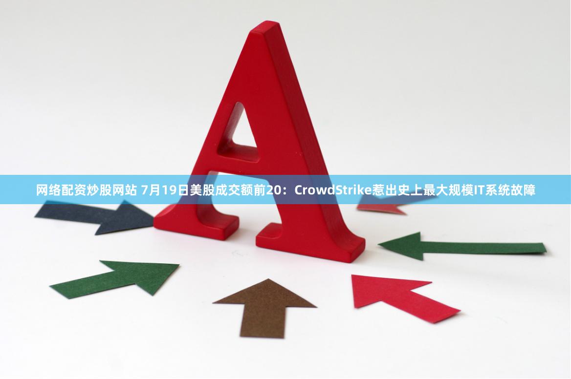 网络配资炒股网站 7月19日美股成交额前20：CrowdStrike惹出史上最大规模IT系统故障