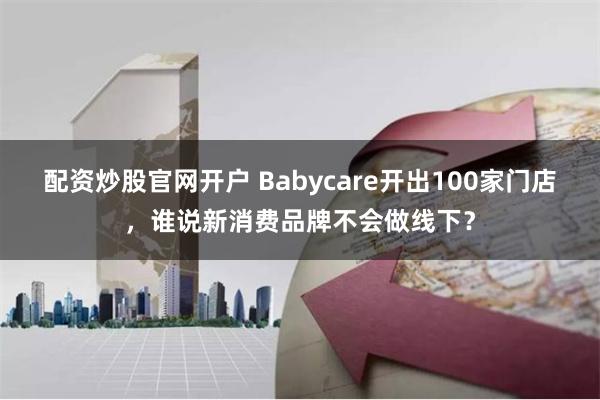 配资炒股官网开户 Babycare开出100家门店，谁说新消费品牌不会做线下？