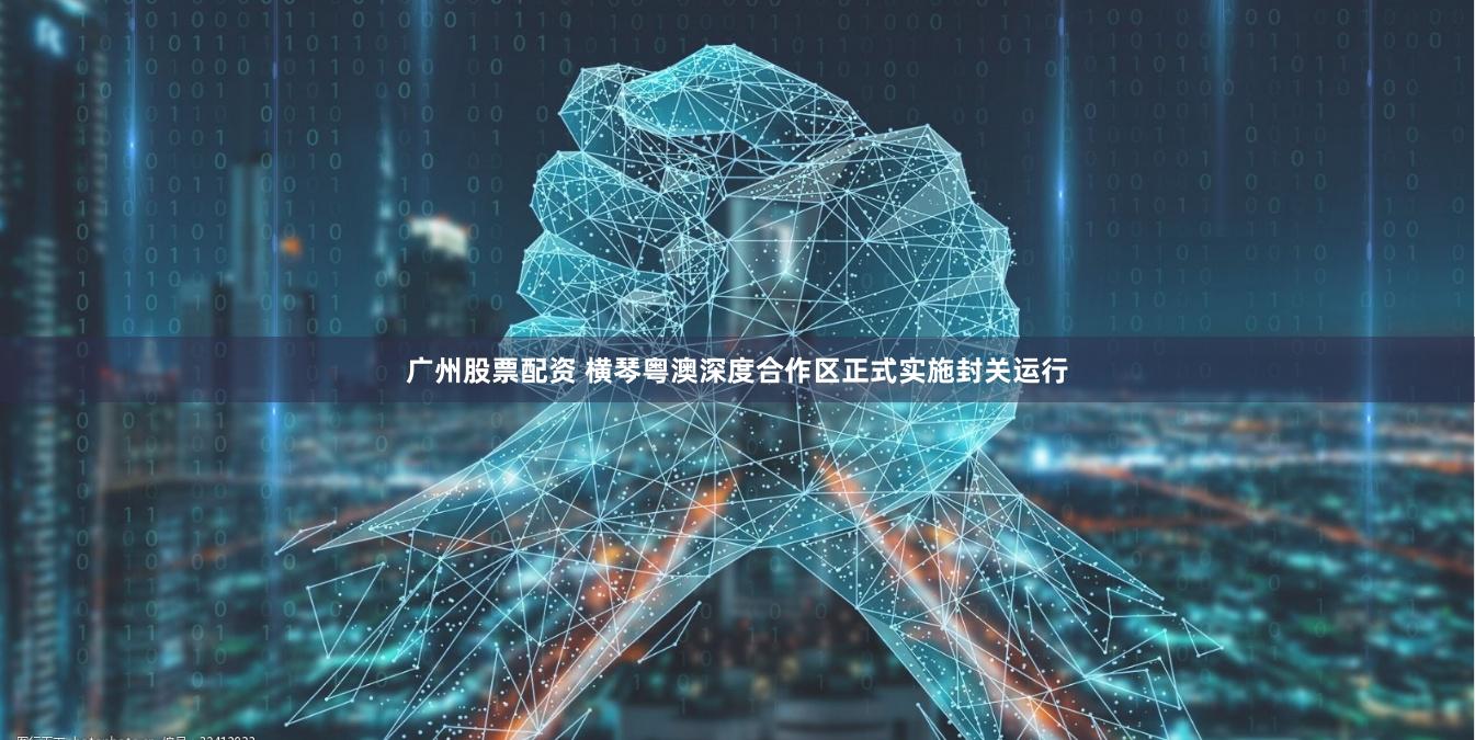 广州股票配资 横琴粤澳深度合作区正式实施封关运行