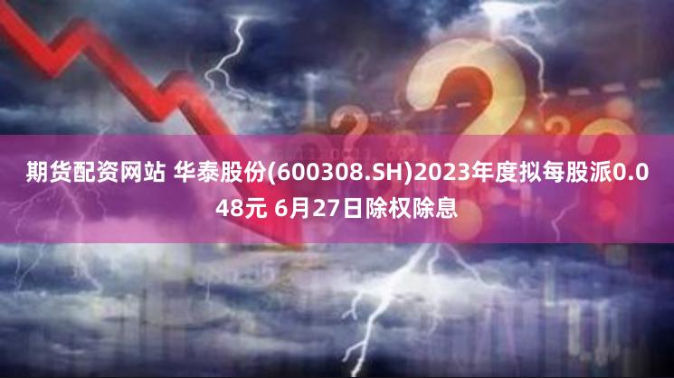 期货配资网站 华泰股份(600308.SH)2023年度拟每股派0.048元 6月27日除权除息