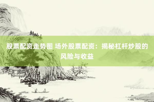 股票配资走势图 场外股票配资：揭秘杠杆炒股的风险与收益