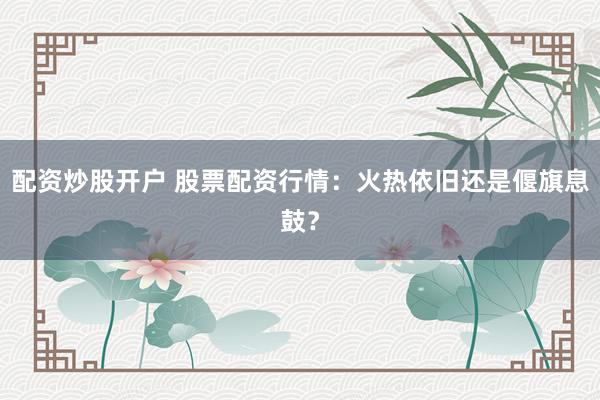 配资炒股开户 股票配资行情：火热依旧还是偃旗息鼓？