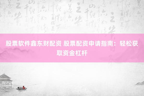 股票软件鑫东财配资 股票配资申请指南：轻松获取资金杠杆