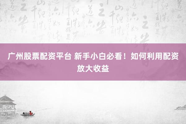 广州股票配资平台 新手小白必看！如何利用配资放大收益