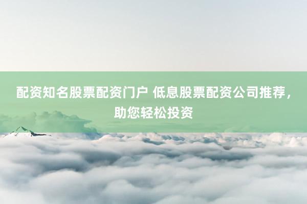 配资知名股票配资门户 低息股票配资公司推荐，助您轻松投资