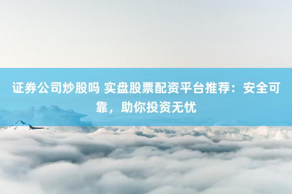 证券公司炒股吗 实盘股票配资平台推荐：安全可靠，助你投资无忧