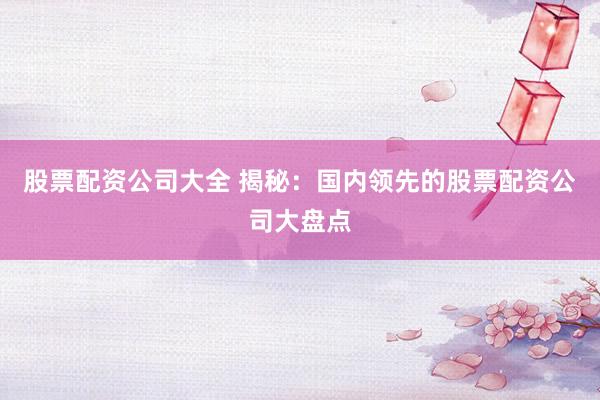 股票配资公司大全 揭秘：国内领先的股票配资公司大盘点