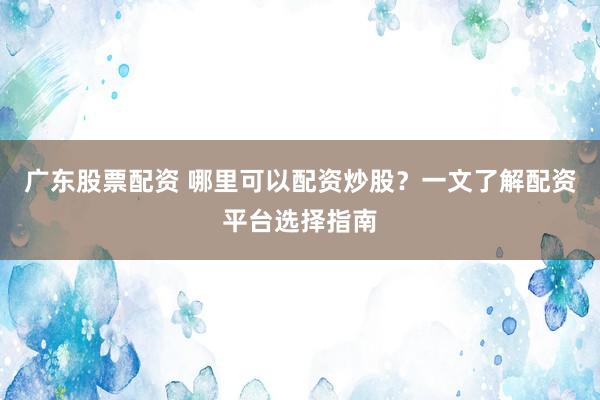 广东股票配资 哪里可以配资炒股？一文了解配资平台选择指南
