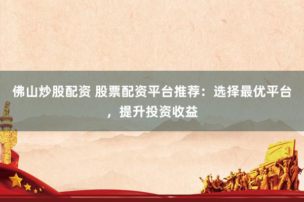 佛山炒股配资 股票配资平台推荐：选择最优平台，提升投资收益