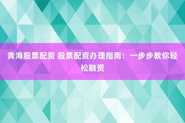 青海股票配资 股票配资办理指南：一步步教你轻松融资