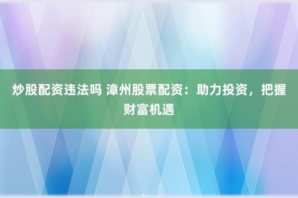 炒股配资违法吗 漳州股票配资：助力投资，把握财富机遇