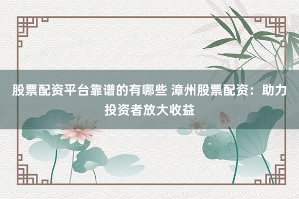 股票配资平台靠谱的有哪些 漳州股票配资：助力投资者放大收益
