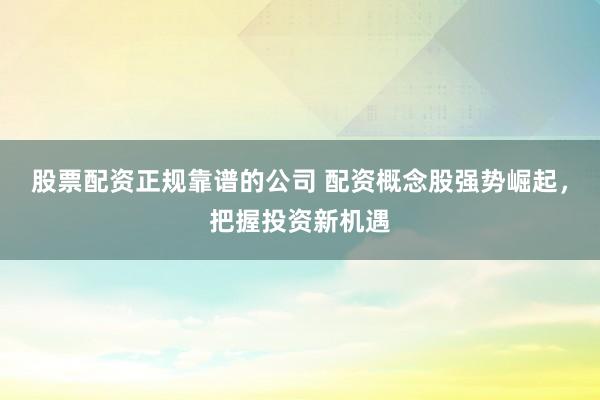 股票配资正规靠谱的公司 配资概念股强势崛起，把握投资新机遇