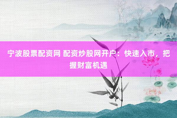 宁波股票配资网 配资炒股网开户：快速入市，把握财富机遇