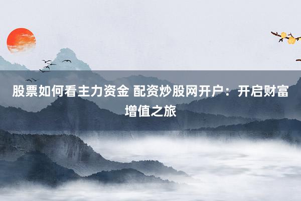 股票如何看主力资金 配资炒股网开户：开启财富增值之旅