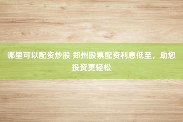 哪里可以配资炒股 郑州股票配资利息低至，助您投资更轻松