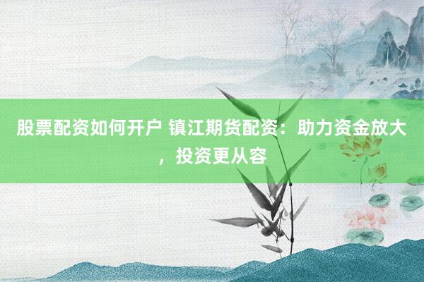 股票配资如何开户 镇江期货配资：助力资金放大，投资更从容