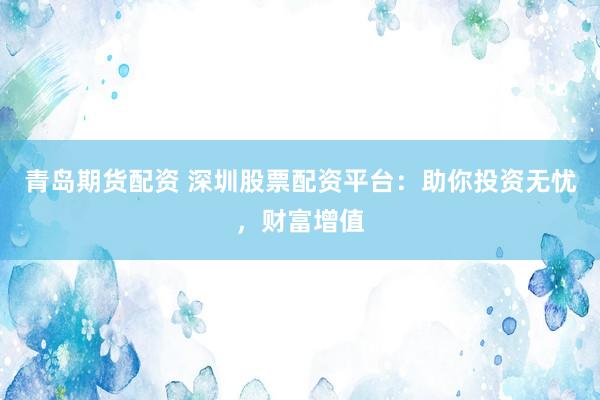 青岛期货配资 深圳股票配资平台：助你投资无忧，财富增值