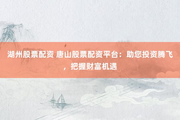 湖州股票配资 唐山股票配资平台：助您投资腾飞，把握财富机遇