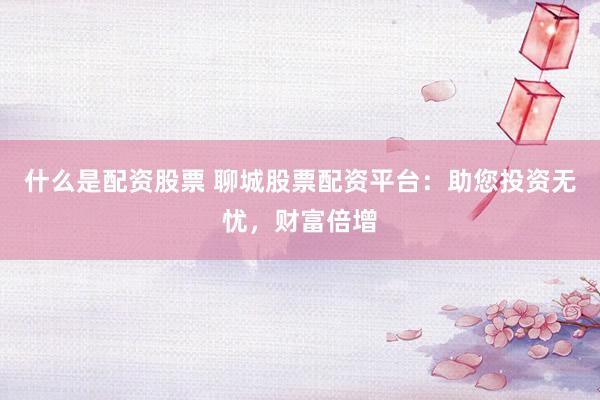 什么是配资股票 聊城股票配资平台：助您投资无忧，财富倍增