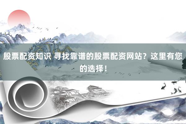 股票配资知识 寻找靠谱的股票配资网站？这里有您的选择！