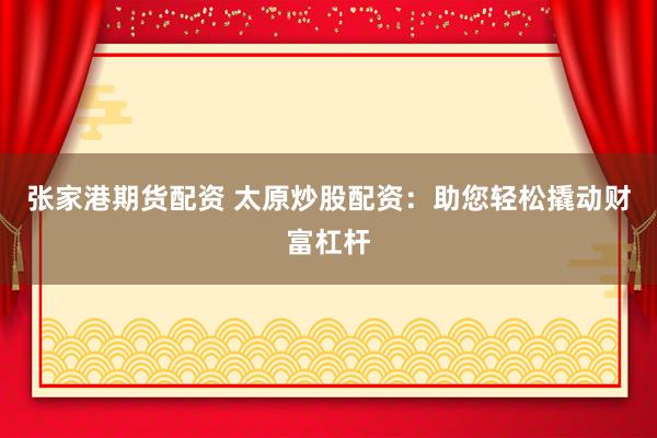 张家港期货配资 太原炒股配资：助您轻松撬动财富杠杆