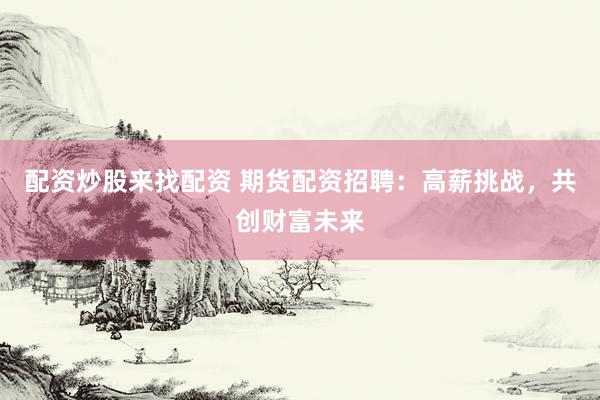 配资炒股来找配资 期货配资招聘：高薪挑战，共创财富未来