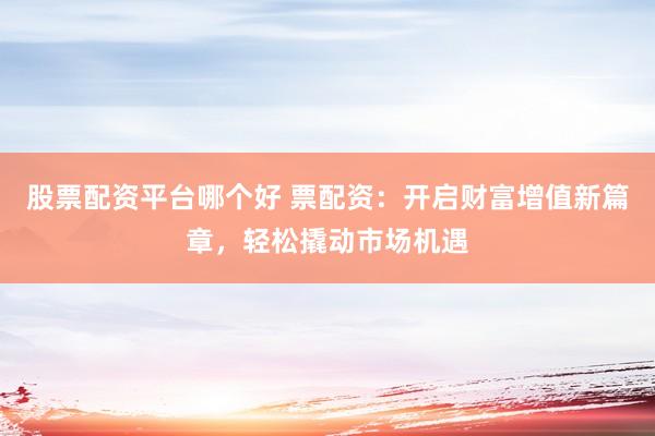 股票配资平台哪个好 票配资：开启财富增值新篇章，轻松撬动市场机遇