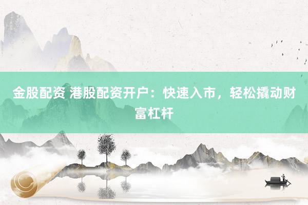 金股配资 港股配资开户：快速入市，轻松撬动财富杠杆