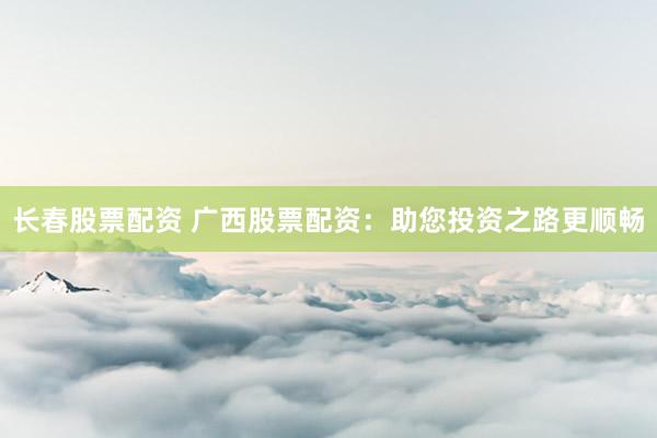 长春股票配资 广西股票配资：助您投资之路更顺畅