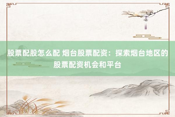 股票配股怎么配 烟台股票配资：探索烟台地区的股票配资机会和平台