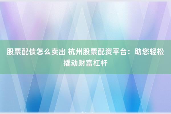 股票配债怎么卖出 杭州股票配资平台：助您轻松撬动财富杠杆
