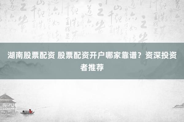 湖南股票配资 股票配资开户哪家靠谱？资深投资者推荐