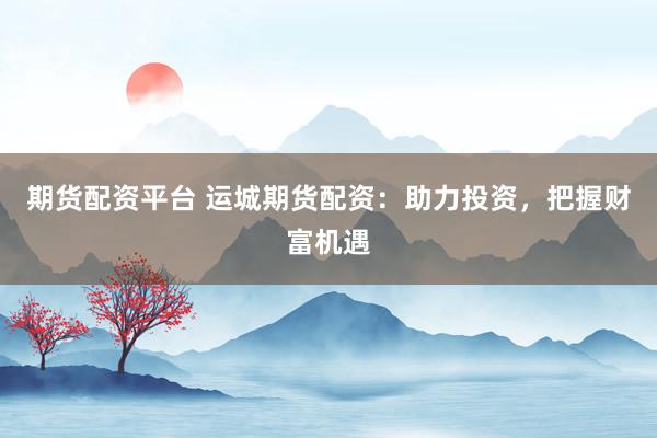 期货配资平台 运城期货配资：助力投资，把握财富机遇