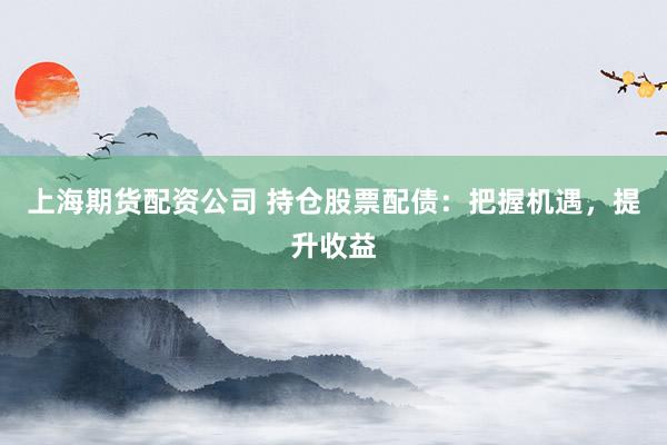 上海期货配资公司 持仓股票配债：把握机遇，提升收益
