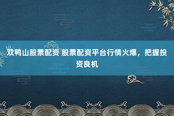 双鸭山股票配资 股票配资平台行情火爆，把握投资良机