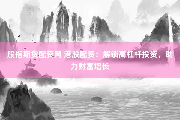 股指期货配资网 港股配资：解锁高杠杆投资，助力财富增长
