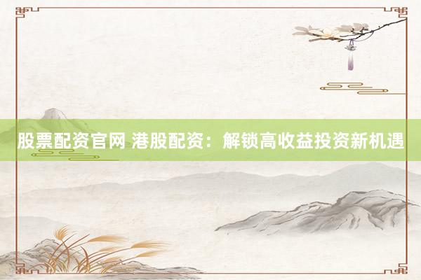 股票配资官网 港股配资：解锁高收益投资新机遇