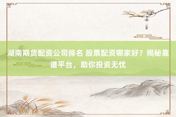 湖南期货配资公司排名 股票配资哪家好？揭秘靠谱平台，助你投资无忧