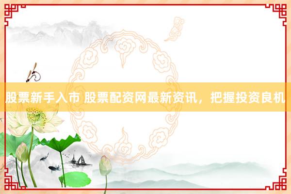 股票新手入市 股票配资网最新资讯，把握投资良机