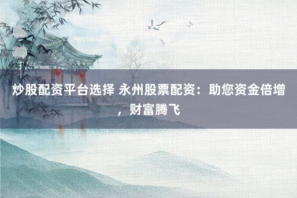 炒股配资平台选择 永州股票配资：助您资金倍增，财富腾飞