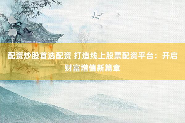 配资炒股首选配资 打造线上股票配资平台：开启财富增值新篇章