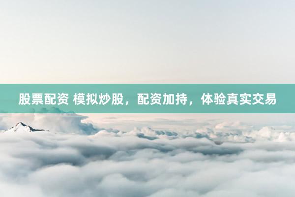 股票配资 模拟炒股，配资加持，体验真实交易
